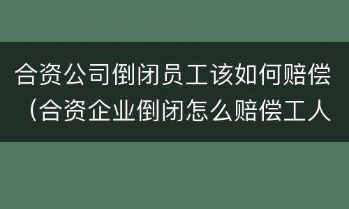 合资公司倒闭员工该如何赔偿（合资企业倒闭怎么赔偿工人）