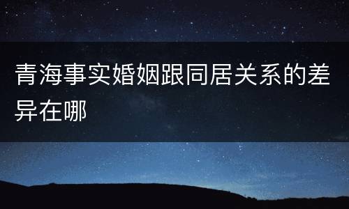 青海事实婚姻跟同居关系的差异在哪