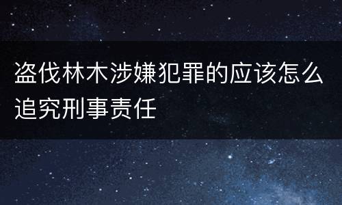 盗伐林木涉嫌犯罪的应该怎么追究刑事责任