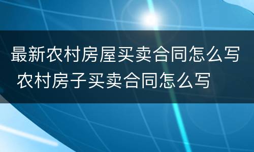 最新农村房屋买卖合同怎么写 农村房子买卖合同怎么写