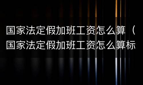 国家法定假加班工资怎么算（国家法定假加班工资怎么算标准）