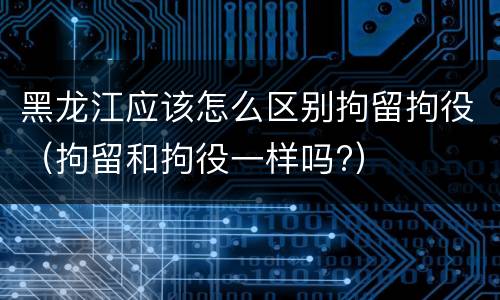黑龙江应该怎么区别拘留拘役（拘留和拘役一样吗?）