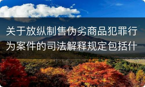 关于放纵制售伪劣商品犯罪行为案件的司法解释规定包括什么