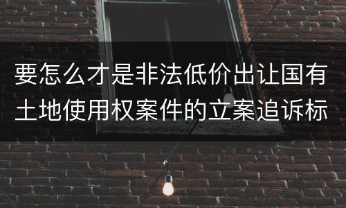 要怎么才是非法低价出让国有土地使用权案件的立案追诉标准