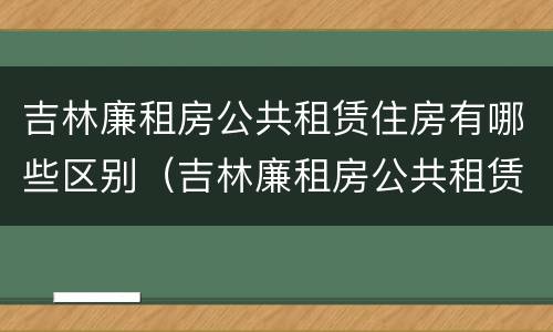 吉林廉租房公共租赁住房有哪些区别（吉林廉租房公共租赁住房有哪些区别呢）