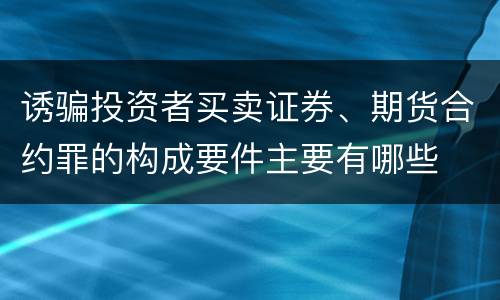 诱骗投资者买卖证券、期货合约罪的构成要件主要有哪些