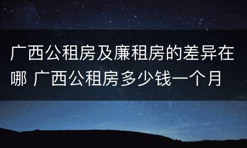 广西公租房及廉租房的差异在哪 广西公租房多少钱一个月