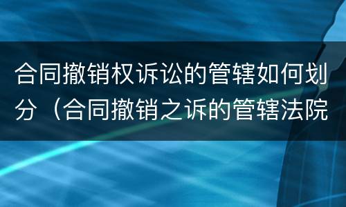 合同撤销权诉讼的管辖如何划分（合同撤销之诉的管辖法院）