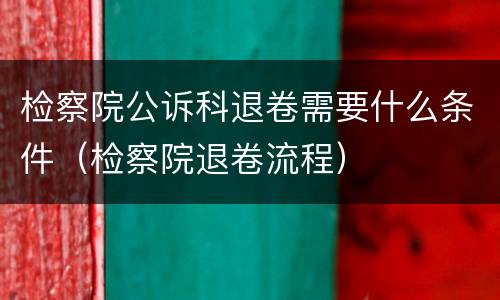 检察院公诉科退卷需要什么条件（检察院退卷流程）