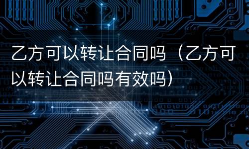 乙方可以转让合同吗（乙方可以转让合同吗有效吗）