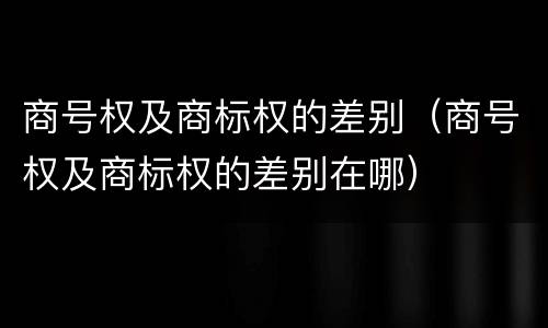 商号权及商标权的差别（商号权及商标权的差别在哪）