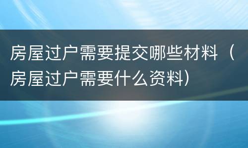 房屋过户需要提交哪些材料（房屋过户需要什么资料）