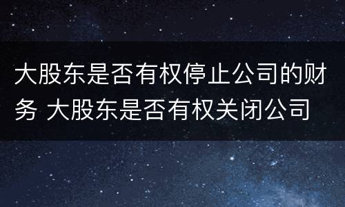 大股东是否有权停止公司的财务 大股东是否有权关闭公司