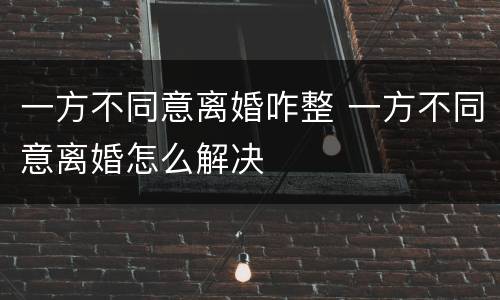 一方不同意离婚咋整 一方不同意离婚怎么解决