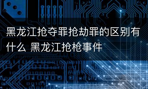 黑龙江抢夺罪抢劫罪的区别有什么 黑龙江抢枪事件