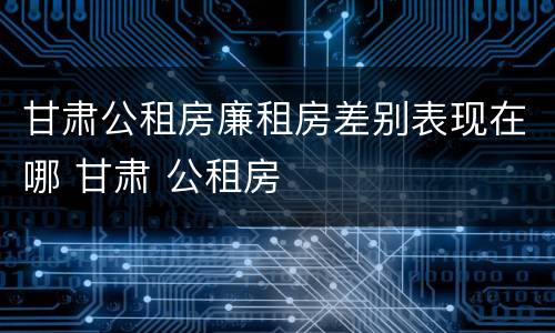 甘肃公租房廉租房差别表现在哪 甘肃 公租房