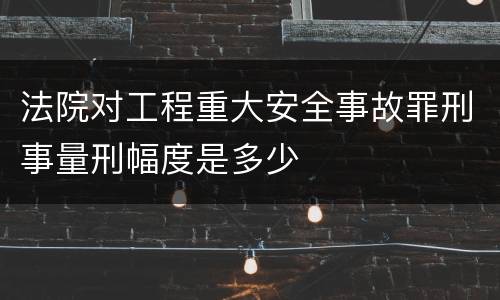 法院对工程重大安全事故罪刑事量刑幅度是多少