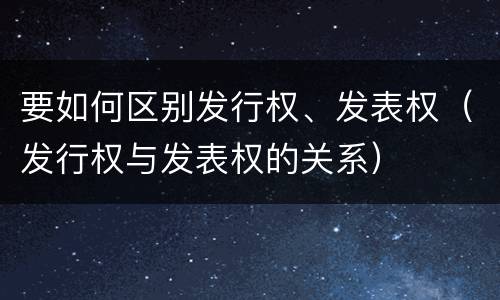 要如何区别发行权、发表权（发行权与发表权的关系）