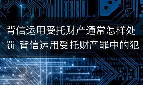背信运用受托财产通常怎样处罚 背信运用受托财产罪中的犯罪主体包括