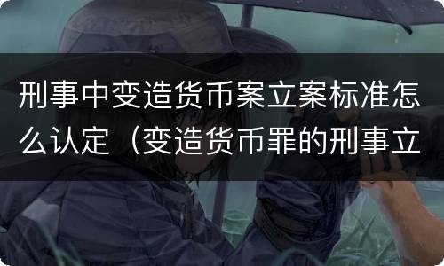 刑事中变造货币案立案标准怎么认定（变造货币罪的刑事立案追诉标准是）