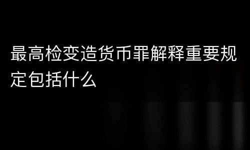 最高检变造货币罪解释重要规定包括什么