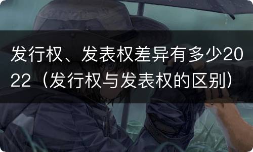 发行权、发表权差异有多少2022（发行权与发表权的区别）