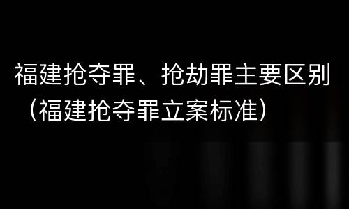 福建抢夺罪、抢劫罪主要区别（福建抢夺罪立案标准）