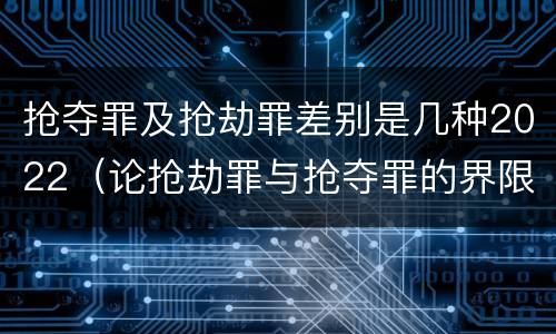 抢夺罪及抢劫罪差别是几种2022（论抢劫罪与抢夺罪的界限）