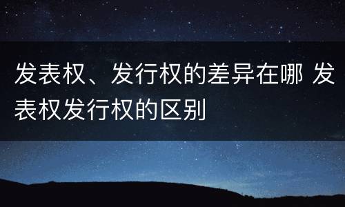发表权、发行权的差异在哪 发表权发行权的区别