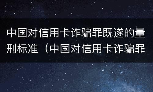 中国对信用卡诈骗罪既遂的量刑标准（中国对信用卡诈骗罪既遂的量刑标准是多少）