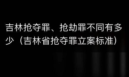 吉林抢夺罪、抢劫罪不同有多少（吉林省抢夺罪立案标准）