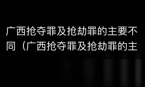 广西抢夺罪及抢劫罪的主要不同（广西抢夺罪及抢劫罪的主要不同犯罪）