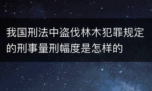 我国刑法中盗伐林木犯罪规定的刑事量刑幅度是怎样的
