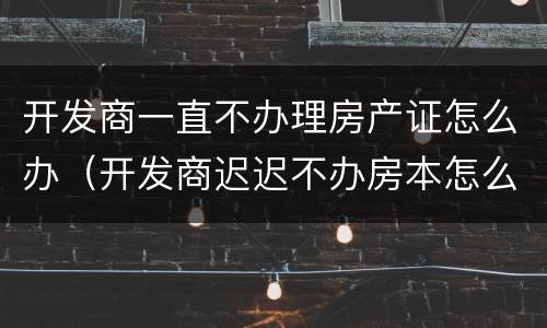 开发商一直不办理房产证怎么办（开发商迟迟不办房本怎么办?）