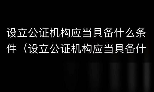 设立公证机构应当具备什么条件（设立公证机构应当具备什么条件和资质）