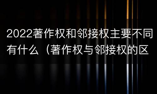 2022著作权和邻接权主要不同有什么（著作权与邻接权的区别）