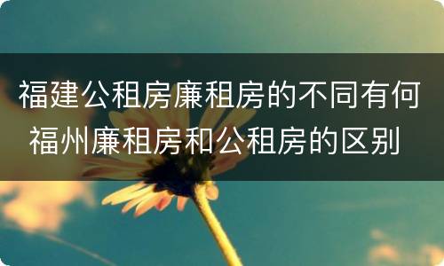 福建公租房廉租房的不同有何 福州廉租房和公租房的区别