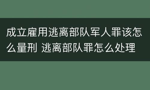 成立雇用逃离部队军人罪该怎么量刑 逃离部队罪怎么处理