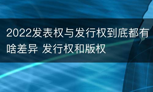2022发表权与发行权到底都有啥差异 发行权和版权