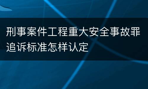 刑事案件工程重大安全事故罪追诉标准怎样认定