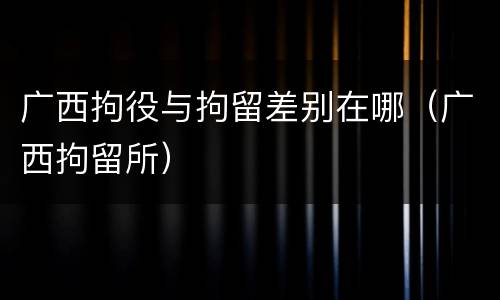 广西拘役与拘留差别在哪（广西拘留所）
