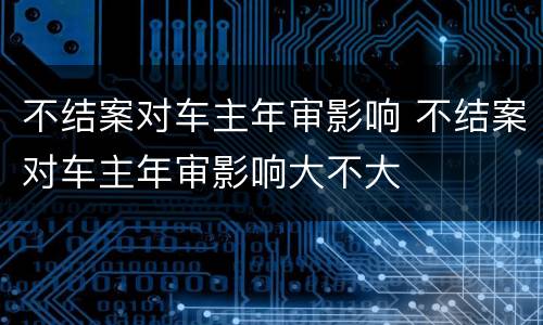 不结案对车主年审影响 不结案对车主年审影响大不大