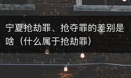 宁夏抢劫罪、抢夺罪的差别是啥（什么属于抢劫罪）