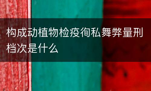 构成动植物检疫徇私舞弊量刑档次是什么