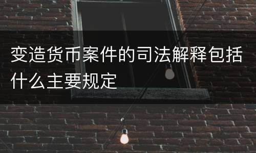 变造货币案件的司法解释包括什么主要规定