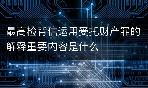 最高检背信运用受托财产罪的解释重要内容是什么