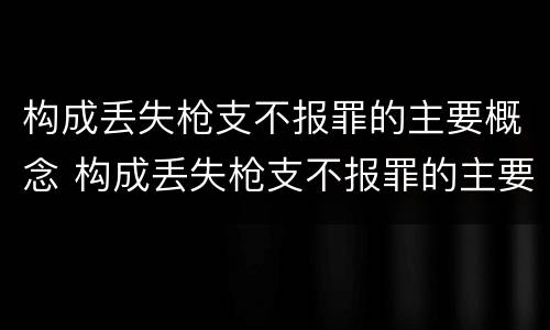 构成丢失枪支不报罪的主要概念 构成丢失枪支不报罪的主要概念为