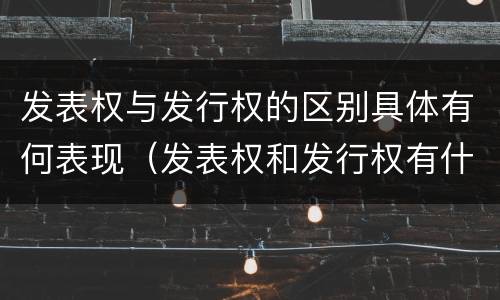 发表权与发行权的区别具体有何表现（发表权和发行权有什么区别）