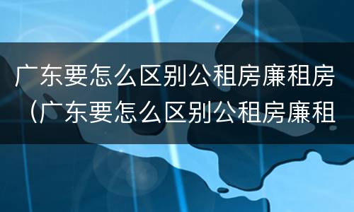 广东要怎么区别公租房廉租房（广东要怎么区别公租房廉租房呢）