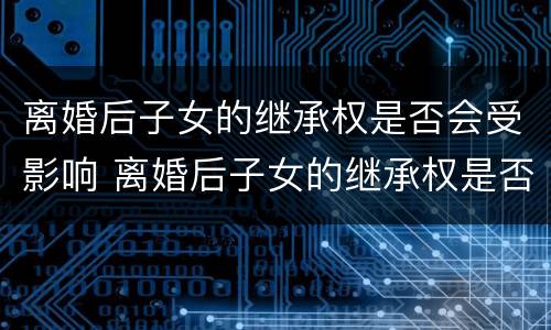 离婚后子女的继承权是否会受影响 离婚后子女的继承权是否会受影响呢